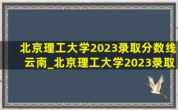 北京理工大学2023录取分数线云南_北京理工大学2023录取分数线