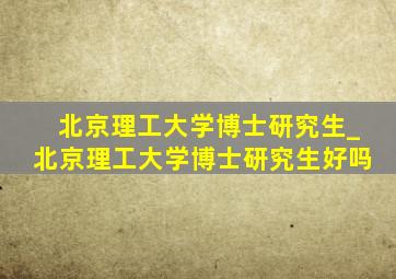 北京理工大学博士研究生_北京理工大学博士研究生好吗