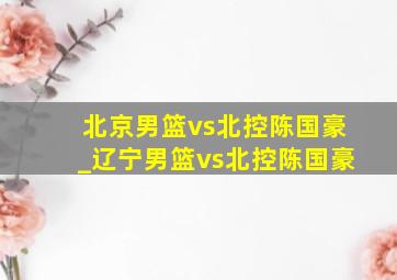 北京男篮vs北控陈国豪_辽宁男篮vs北控陈国豪