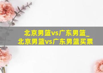 北京男篮vs广东男篮_北京男篮vs广东男篮买票