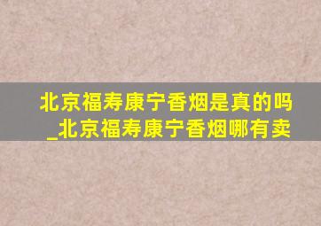 北京福寿康宁香烟是真的吗_北京福寿康宁香烟哪有卖