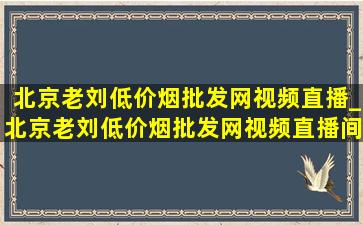 北京老刘(低价烟批发网)视频直播_北京老刘(低价烟批发网)视频直播间