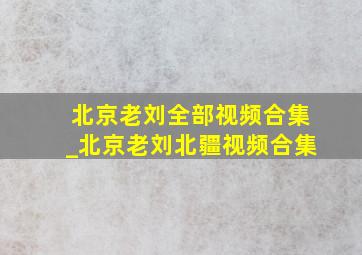 北京老刘全部视频合集_北京老刘北疆视频合集