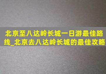 北京至八达岭长城一日游最佳路线_北京去八达岭长城的最佳攻略