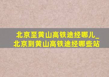 北京至黄山高铁途经哪儿_北京到黄山高铁途经哪些站