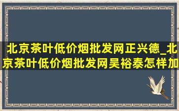 北京茶叶(低价烟批发网)正兴德_北京茶叶(低价烟批发网)吴裕泰怎样加盟