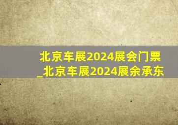 北京车展2024展会门票_北京车展2024展余承东