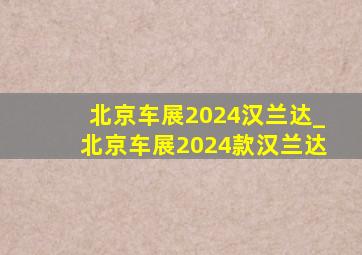 北京车展2024汉兰达_北京车展2024款汉兰达