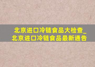 北京进口冷链食品大检查_北京进口冷链食品最新通告