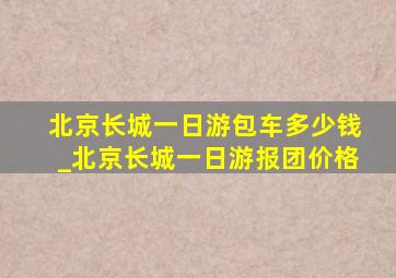 北京长城一日游包车多少钱_北京长城一日游报团价格