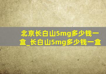 北京长白山5mg多少钱一盒_长白山5mg多少钱一盒