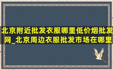 北京附近批发衣服哪里(低价烟批发网)_北京周边衣服批发市场在哪里