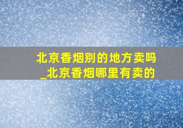 北京香烟别的地方卖吗_北京香烟哪里有卖的