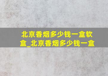 北京香烟多少钱一盒软盒_北京香烟多少钱一盒