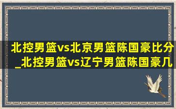 北控男篮vs北京男篮陈国豪比分_北控男篮vs辽宁男篮陈国豪几分