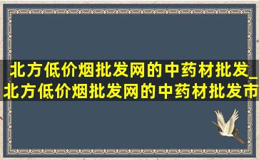 北方(低价烟批发网)的中药材批发_北方(低价烟批发网)的中药材批发市场地址