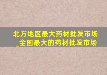 北方地区最大药材批发市场_全国最大的药材批发市场