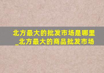 北方最大的批发市场是哪里_北方最大的商品批发市场