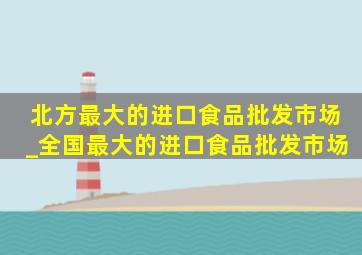 北方最大的进口食品批发市场_全国最大的进口食品批发市场