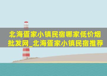 北海疍家小镇民宿哪家(低价烟批发网)_北海疍家小镇民宿推荐