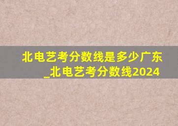 北电艺考分数线是多少广东_北电艺考分数线2024