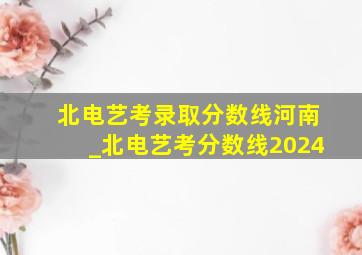 北电艺考录取分数线河南_北电艺考分数线2024