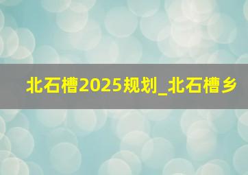北石槽2025规划_北石槽乡