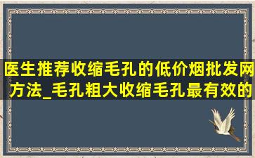 医生推荐收缩毛孔的(低价烟批发网)方法_毛孔粗大收缩毛孔最有效的方法