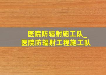 医院防辐射施工队_医院防辐射工程施工队