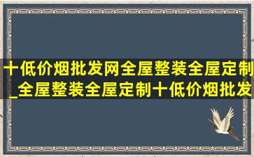 十(低价烟批发网)全屋整装全屋定制_全屋整装全屋定制十(低价烟批发网)