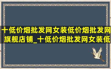 十(低价烟批发网)女装(低价烟批发网)旗舰店铺_十(低价烟批发网)女装(低价烟批发网)旗舰店