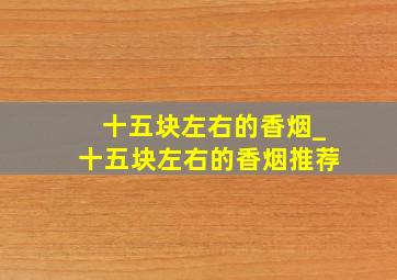 十五块左右的香烟_十五块左右的香烟推荐