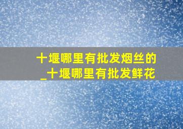 十堰哪里有批发烟丝的_十堰哪里有批发鲜花