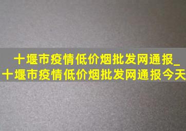 十堰市疫情(低价烟批发网)通报_十堰市疫情(低价烟批发网)通报今天