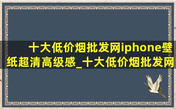 十大(低价烟批发网)iphone壁纸超清高级感_十大(低价烟批发网)iphone壁纸超清