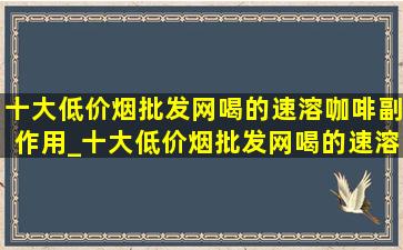 十大(低价烟批发网)喝的速溶咖啡副作用_十大(低价烟批发网)喝的速溶咖啡牌子低糖