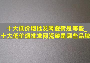 十大(低价烟批发网)瓷砖是哪些_十大(低价烟批发网)瓷砖是哪些品牌