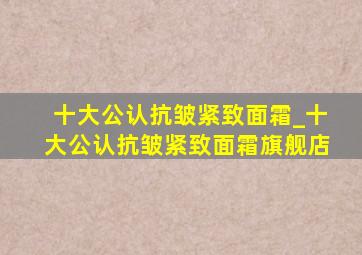 十大公认抗皱紧致面霜_十大公认抗皱紧致面霜旗舰店