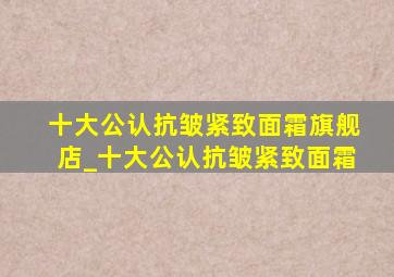 十大公认抗皱紧致面霜旗舰店_十大公认抗皱紧致面霜