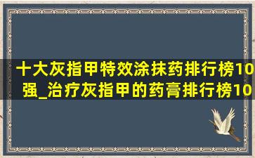 十大灰指甲特效涂抹药排行榜10强_治疗灰指甲的药膏排行榜10强