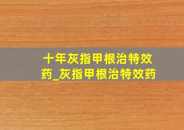 十年灰指甲根治特效药_灰指甲根治特效药