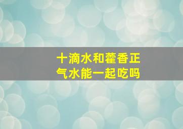 十滴水和藿香正气水能一起吃吗