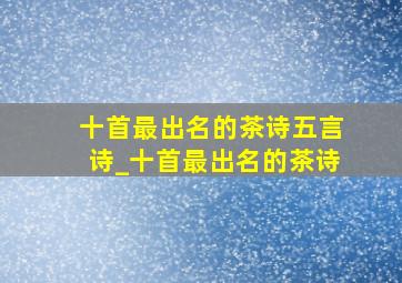 十首最出名的茶诗五言诗_十首最出名的茶诗