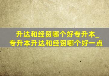 升达和经贸哪个好专升本_专升本升达和经贸哪个好一点