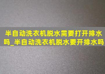 半自动洗衣机脱水需要打开排水吗_半自动洗衣机脱水要开排水吗