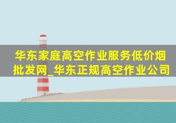 华东家庭高空作业服务(低价烟批发网)_华东正规高空作业公司