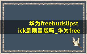 华为freebudslipstick是限量版吗_华为freebudslipstick说明书