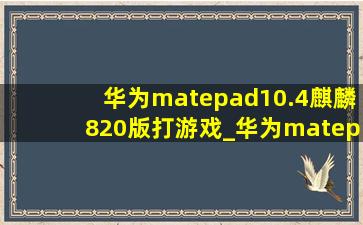 华为matepad10.4麒麟820版打游戏_华为matepad10.4麒麟820版支持手写笔