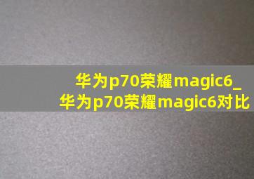 华为p70荣耀magic6_华为p70荣耀magic6对比