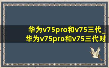 华为v75pro和v75三代_华为v75pro和v75三代对比